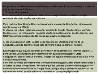 Google Docs también tiene una versión para móviles, por lo que si accedes a través de
uno, el interfaz será distinto.
1.2. Iniciar el programa
Si no conoces funciones básicas tales como manejar el ratón, teclado, manejar
ventanas, etc. aquí puedes aprenderlas.

Para poder utilizar Google Docs debemos tener una cuenta Google (por ejemplo una
cuenta de correo GMail).
Si alguna vez te has registrado en algún servicio de Google (Reader, Sites, youTube,
Blogger, etc...) ya tendrás una, y puedes usarla. Si no tienes una, puedes obtener una
totalmente gratuita siguiendo los pasos que aquí te explicamos.

Al ser una aplicación Web, Google Docs necesita ser utilizado a través de un
navegador. Así que el primer paso será abrir una nueva ventana el nuestro.

Las imágenes que aquí mostramos pertenecen principalmente al Internet Explorer 7,
pero Google Docs funciona perfectamente con cualquier navegador. Otros
navegadores, como Firefox o Chrome, incorporan alguna funcionalidad extra a la hora
de editar documentos.
Sólo mostraremos el contenido de la ventana del navegador, para evitar confusiones a
usuarios de otros navegadores. Recuerda que los botones y menús del navegador no
tienen funciones específicas en Google Docs, aunque sí que podemos aprovechar las
opciones del menú edición tal como haríamos en cualquier página web.
 