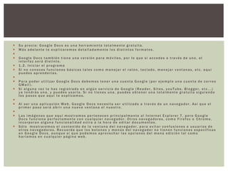    Su precio: Google Docs es una herramienta totalmente gratuita.
   Más adelante te explicaremos detalladamente los distintos formatos.

   Google Docs también tiene una versión para móviles, por lo que si accedes a través de uno, el
    interfaz será distinto.
   1.2. Iniciar el programa
   Si no conoces funciones básicas tales como manejar el ratón, teclado, manejar ventanas, etc. aquí
    puedes aprenderlas.

   Para poder utilizar Google Docs debemos tener una cuenta Google (por ejemplo una cuenta de correo
    GMail).
   Si alguna vez te has registrado en algún servicio de Google (Reader, Sites, youTube, Blogger, etc...)
    ya tendrás una, y puedes usarla. Si no tienes una, puedes obtener una totalmente gratuita siguiendo
    los pasos que aquí te explicamos.

   Al ser una aplicación Web, Google Docs necesita ser utilizado a través de un navegador. Así que el
    primer paso será abrir una nueva ventana el nuestro.

   Las imágenes que aquí mostramos pertenecen principalmente al Internet Explorer 7, pero Google
    Docs funciona perfectamente con cualquier navegador. Otros navegadores, como Firefox o Chrome,
    incorporan alguna funcionalidad extra a la hora de editar documentos.
   Sólo mostraremos el contenido de la ventana del navegador, para evitar confusiones a usuarios de
    otros navegadores. Recuerda que los botones y menús del navegador no tienen funciones específicas
    en Google Docs, aunque sí que podemos aprovechar las opciones del menú edición tal como
    haríamos en cualquier página web.
 