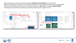 Abaixo, observe que o arquivo que estamos editando ‘Zoologia dos Invertebrados’ foi salvo no Drive.
Podemos também fazer a conversão, com emissão de cópia, de uma apresentação de Power Point para Google Slides.
Clique com o botão direito do mouse em cima do arquivo, depois em ‘Abrir com’ e em seguida ‘Apresentações’.
A cópia gerada, após alterações que desejar, será salva ao lado do arquivo original no Drive.
cópia
 