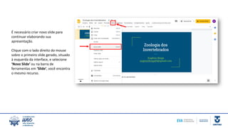 É necessário criar novo slide para
continuar elaborando sua
apresentação.
Clique com o lado direito do mouse
sobre o primeiro slide gerado, situado
à esquerda da interface, e selecione
‘Novo Slide’ ou na barra de
ferramentas em ‘Slide’, você encontra
o mesmo recurso.
 