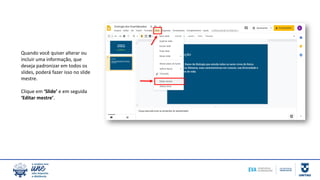 Quando você quiser alterar ou
incluir uma informação, que
deseja padronizar em todos os
slides, poderá fazer isso no slide
mestre.
Clique em ‘Slide’ e em seguida
‘Editar mestre’.
 