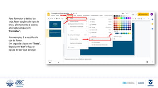 Para formatar o texto, ou
seja, fazer opções de tipo de
letra, alinhamento e outras
alterações clique em
‘Formatar’.
No exemplo, é a escolha da
cor da fonte.
Em seguida clique em ‘Texto’,
depois em ‘Cor’ e faça o
opção de cor que desejar.
 