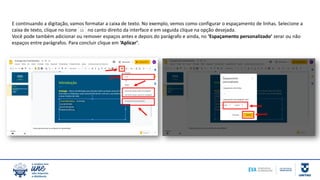 E continuando a digitação, vamos formatar a caixa de texto. No exemplo, vemos como configurar o espaçamento de linhas. Selecione a
caixa de texto, clique no ícone no canto direito da interface e em seguida clique na opção desejada.
Você pode também adicionar ou remover espaços antes e depois do parágrafo e ainda, no ‘Espaçamento personalizado’ zerar ou não
espaços entre parágrafos. Para concluir clique em ‘Aplicar’.
 