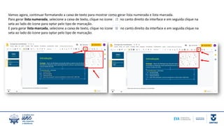 Vamos agora, continuar formatando a caixa de texto para mostrar como gerar lista numerada e lista marcada.
Para gerar lista numerada, selecione a caixa de texto, clique no ícone no canto direito da interface e em seguida clique na
seta ao lado do ícone para optar pelo tipo de marcação.
E para gerar lista marcada, selecione a caixa de texto, clique no ícone no canto direito da interface e em seguida clique na
seta ao lado do ícone para optar pelo tipo de marcação.
 
