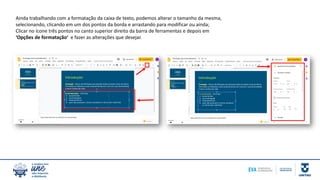 Ainda trabalhando com a formatação da caixa de texto, podemos alterar o tamanho da mesma,
selecionando, clicando em um dos pontos da borda e arrastando para modificar ou ainda;
Clicar no ícone três pontos no canto superior direito da barra de ferramentas e depois em
‘Opções de formatação’ e fazer as alterações que desejar.
 