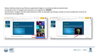 Nestas interfaces observe que fizemos a opção pela imagem e a inserção ao lado da caixa de texto.
É necessário clicar na imagem para selecionar e em seguida em ‘INSERIR’.
Para formatar a imagem inserida, basta selecionar e fazer as alterações que desejar, usando os recursos disponíveis na barra de
ferramentas do Google Slides.
 