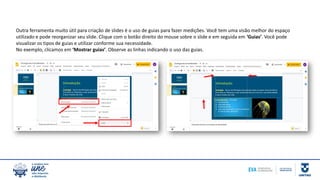 Outra ferramenta muito útil para criação de slides é o uso de guias para fazer medições. Você tem uma visão melhor do espaço
utilizado e pode reorganizar seu slide. Clique com o botão direito do mouse sobre o slide e em seguida em ‘Guias’. Você pode
visualizar os tipos de guias e utilizar conforme sua necessidade.
No exemplo, clicamos em ‘Mostrar guias’. Observe as linhas indicando o uso das guias.
 