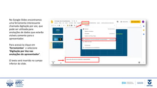 No Google Slides encontramos
uma ferramenta interessante
chamada digitação por voz, que
pode ser utilizada para
anotações de dados que estarão
visíveis somente para o
apresentador.
Para acessá-la clique em
‘Ferramentas’ e selecione
‘Digitação por Voz nas
anotações do apresentador’.
O texto será inserido no campo
inferior do slide.
 