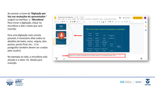 Ao acessar o ícone de ‘Digitação por
Voz nas anotações do apresentador ’
surgirá na interface o ‘Microfone’.
Para iniciar a digitação, clique no
microfone e dite o texto que será
inserido.
Para uma digitação mais correta
possível, é necessário ditar todos os
detalhes do texto, como vírgula, dois
pontos, ponto final, etc... E os
parágrafos também devem ser criados
pelo usuário.
No exemplo ao lado, o microfone está
ativado e o texto foi ditado para
inserção.
 