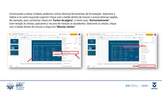 Continuando a editar a tabela, podemos utilizar diversas ferramentas de formatação. Selecione a
tabela e no canto esquerdo superior clique com o botão direito do mouse e acesse diversas opções.
No exemplo, para centralizar clique em ‘Centro da página’, e neste caso, ‘Horizontalmente’.
Com relação às células, aplicamos o recurso de mesclar as excedentes. Selecione as células, clique
com o botão direito do mouse e clique em ‘Mesclar células’.
 