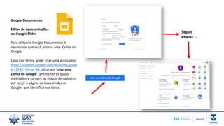 Seguir
etapas ...
Google Documentos
Editor de Apresentações
ou Google Slides
Para utilizar o Google Documentos é
necessário que você possua uma Conta do
Google.
Caso não tenha, pode criar uma acessando
https://support.google.com/accounts/answ
er/27441?hl=pt-BR, clicar em ‘criar uma
Conta do Google’, preencher os dados
solicitados e cumprir as etapas de cadastro
até surgir a página de boas vindas do
Google, que identifica sua conta.
 