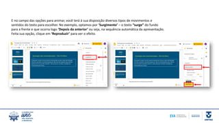 E no campo das opções para animar, você terá à sua disposição diversos tipos de movimentos e
sentidos do texto para escolher. No exemplo, optamos por ‘Surgimento’ – o texto “surge” do fundo
para a frente e que ocorra logo ‘Depois da anterior’ ou seja, na sequência automática da apresentação.
Feita sua opção, clique em ‘Reproduzir’ para ver o efeito.
 