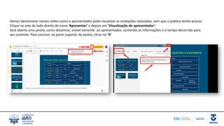 Vamos demonstrar nesses slides como o apresentador pode visualizar as anotações realizadas, sem que o público tenha acesso.
Clique na seta do lado direito do ícone ‘Apresentar’ e depois em ‘Visualização de apresentador’.
Será aberta uma janela, como dissemos, visível somente ao apresentador, contendo as informações e o tempo decorrido para
seu controle. Para concluir, na parte superior da janela, clicar no ‘X’.
 