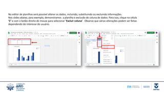 No editor de planilhas será possível alterar os dados, incluindo, substituindo ou excluindo informações.
Nos slides abaixo, para exemplo, demonstramos a planilha e exclusão de coluna de dados. Para isso, clique na célula
‘C’ e com o botão direito do mouse para selecionar ‘Excluir coluna’. Observe que várias alterações podem ser feitas
dependendo do interesse do usuário.
 