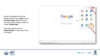 Acesse o navegador de Internet
Google Chrome, faça o login em sua
conta do Google, deslize o mouse
no canto superior direito e clique no
campo ‘Google Apps’.
Faça a busca pelo ícone de
‘Apresentações’ e clique para iniciar
a utilização.
 