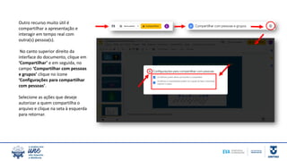 Outro recurso muito útil é
compartilhar a apresentação e
interagir em tempo real com
outra(s) pessoa(s).
No canto superior direito da
interface do documento, clique em
‘Compartilhar’ e em seguida, no
campo ‘Compartilhar com pessoas
e grupos’ clique no ícone
‘Configurações para compartilhar
com pessoas’.
Selecione as ações que deseje
autorizar a quem compartilha o
arquivo e clique na seta à esquerda
para retornar.
 
