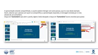 A apresentação estando compartilhada, o usuário poderá interagir com outra pessoa, que é o caso deste exemplo.
Assim, observe que a pessoa com quem se compartilhou a apresentação respondeu à mensagem enviada por e-mail,
através de um comentário .
Clique em ‘Comentário’ para abrir a janela, digite o texto desejado e clique em ‘Comentário’ (ícone amarelo) para postar.
 