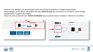 Podemos criar também uma apresentação à partir de modelos já existentes no Google Apresentações.
Neste exemplo, vamos utilizar um modelo chamado ‘Plano de aula’ que se encontra na interface inicial do Google
Apresentações, na galeria de modelos.
Clique nas setas ao lado do ícone ‘Galeria de Modelos’ para visualizar todos os modelos e selecionar o escolhido.
 