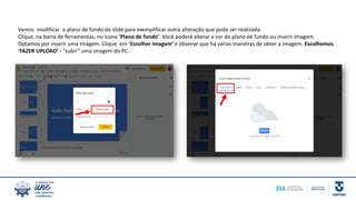 Vamos modificar o plano de fundo do slide para exemplificar outra alteração que pode ser realizada.
Clique, na barra de ferramentas, no ícone ‘Plano de fundo’. Você poderá alterar a cor do plano de fundo ou inserir imagem.
Optamos por inserir uma imagem. Clique em ‘Escolher imagem’ e observe que há várias maneiras de obter a imagem. Escolhemos
‘FAZER UPLOAD’ - “subir” uma imagem do PC.
 