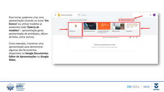 Para iniciar, podemos criar uma
apresentação clicando no ícone ‘Em
branco’ ou utilizar modelos já
existentes (vide ‘Galeria de
modelos’ – apresentação geral,
apresentação de protótipos, álbum
de fotos, entre outros).
Como exemplo, criaremos uma
apresentação para demonstrar
algumas das ferramentas
disponíveis no Google Documentos
Editor de Apresentações ou Google
Slides.
 