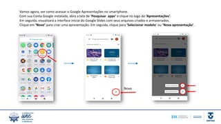 Vamos agora, ver como acessar o Google Apresentações no smartphone.
Com sua Conta Google instalada, abra a tela de ‘Pesquisar apps’ e clique no logo do ‘Apresentações’.
Em seguida, visualizará a interface inicial do Google Slides com seus arquivos criados e armazenados.
Clique em ‘Novo’ para criar uma apresentação. Em seguida, clique para ‘Selecionar modelo’ ou ‘Nova apresentação’.
Novo
 