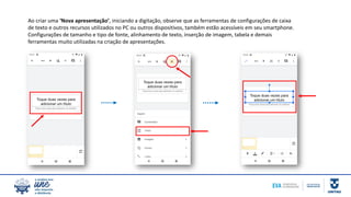 Ao criar uma ‘Nova apresentação’, iniciando a digitação, observe que as ferramentas de configurações de caixa
de texto e outros recursos utilizados no PC ou outros dispositivos, também estão acessíveis em seu smartphone.
Configurações de tamanho e tipo de fonte, alinhamento de texto, inserção de imagem, tabela e demais
ferramentas muito utilizadas na criação de apresentações.
 