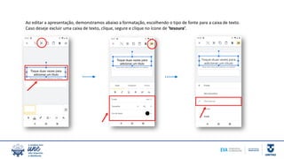Ao editar a apresentação, demonstramos abaixo a formatação, escolhendo o tipo de fonte para a caixa de texto.
Caso deseje excluir uma caixa de texto, clique, segure e clique no ícone de ‘tesoura’.
 
