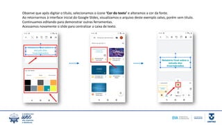 Observe que após digitar o título, selecionamos o ícone ‘Cor do texto’ e alteramos a cor da fonte.
Ao retornarmos à interface inicial do Google Slides, visualizamos o arquivo deste exemplo salvo, porém sem título.
Continuamos editando para demonstrar outras ferramentas.
Acessamos novamente o slide para centralizar a caixa de texto.
 