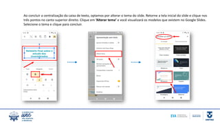 Ao concluir a centralização da caixa de texto, optamos por alterar o tema do slide. Retorne a tela inicial do slide e clique nos
três pontos no canto superior direito. Clique em ‘Alterar tema’ e você visualizará os modelos que existem no Google Slides.
Selecione o tema e clique para concluir.
 