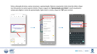 Feita a alteração do tema, vamos renomear a apresentação. Retorne novamente à tela inicial do slide e clique
nos três pontos no canto superior direito. Clique e segure em ‘Apresentação sem título’ e você visualizará o
campo para digitar o nome da apresentação. Após inserir o nome, clique em ‘OK’ para concluir.
 