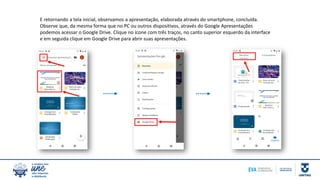 E retornando a tela inicial, observamos a apresentação, elaborada através do smartphone, concluída.
Observe que, da mesma forma que no PC ou outros dispositivos, através do Google Apresentações
podemos acessar o Google Drive. Clique no ícone com três traços, no canto superior esquerdo da interface
e em seguida clique em Google Drive para abrir suas apresentações.
 