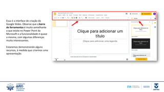 Essa é a interface de criação do
Google Slides. Observe que a barra
de ferramentas é muito semelhante
a que existe no Power Point da
Microsoft e a funcionalidade é quase
a mesma, com algumas diferenças
muito interessantes.
Estaremos demonstrando alguns
recursos, à medida que criarmos uma
apresentação.
 