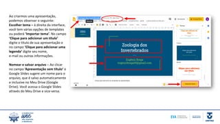 Ao criarmos uma apresentação,
podemos observar o seguinte:
Escolher tema – à direita da interface,
você tem várias opções de templates
ou poderá ‘Importar tema’. No campo
‘Clique para adicionar um título’
digite o título de sua apresentação e
no campo ‘Clique para adicionar uma
legenda’ digite seu nome,
e-mail ou outras informações.
Nomear e salvar arquivo – Ao clicar
no campo ‘Apresentação sem título’ o
Google Slides sugere um nome para o
arquivo, que é salvo automaticamente
e inclusive no Meu Drive (Google
Drive). Você acessa o Google Slides
através do Meu Drive e vice-versa.
 