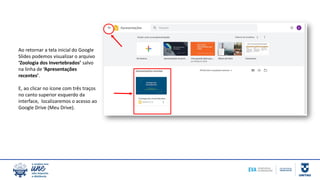 Ao retornar a tela inicial do Google
Slides podemos visualizar o arquivo
‘Zoologia dos Invertebrados’ salvo
na linha de ‘Apresentações
recentes’.
E, ao clicar no ícone com três traços
no canto superior esquerdo da
interface, localizaremos o acesso ao
Google Drive (Meu Drive).
 