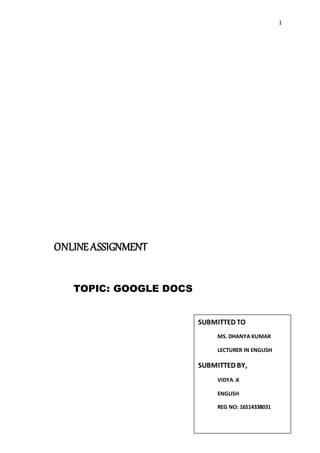 1
ONLINEASSIGNMENT
TOPIC: GOOGLE DOCS
SUBMITTED TO
MS. DHANYA KUMAR
LECTURER IN ENGLISH
SUBMITTED BY,
VIDYA .K
ENGLISH
REG NO: 16514338031
 