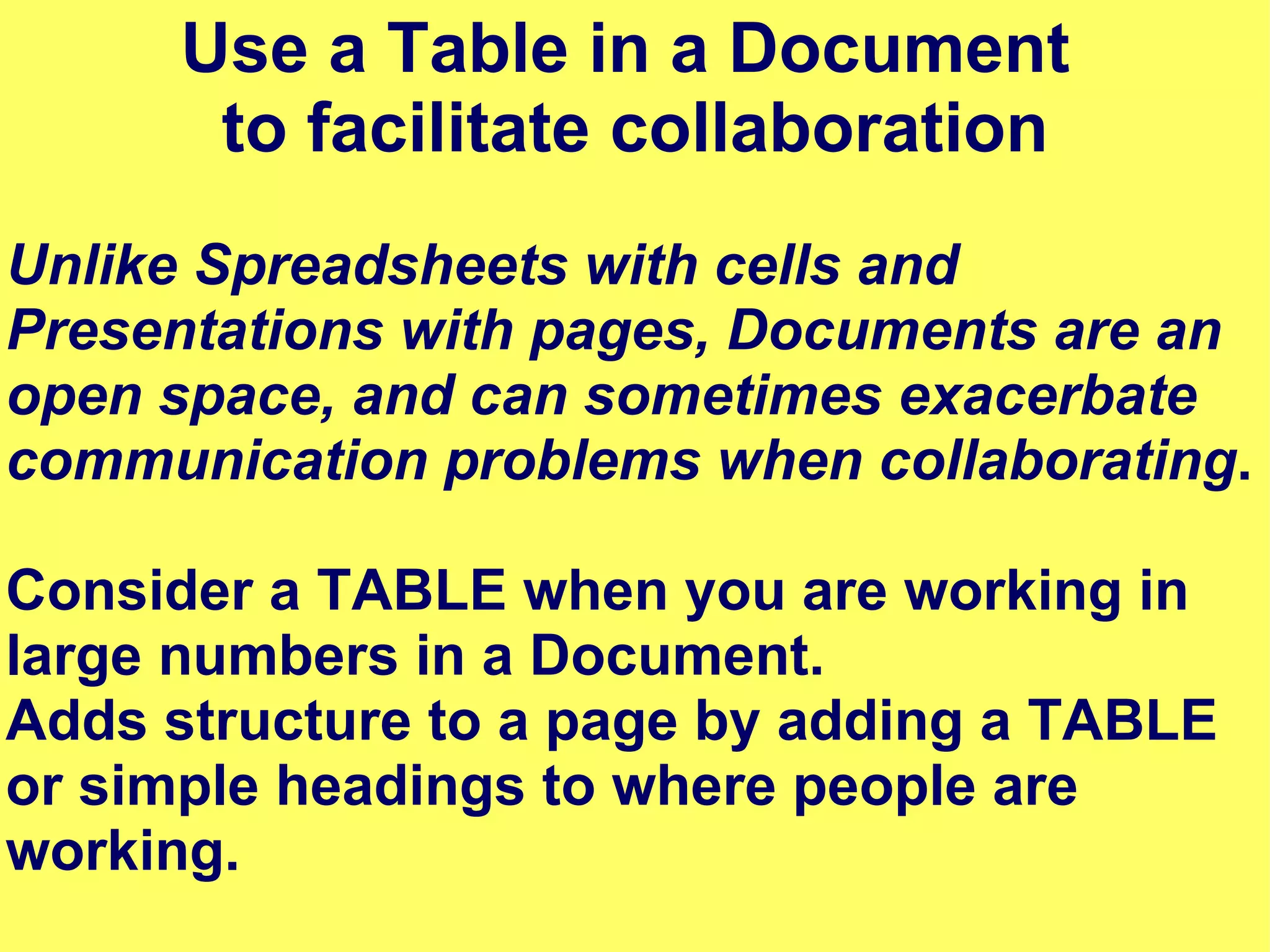 Use a Table in a Document  to facilitate collaboration Unlike Spreadsheets with cells and Presentations with pages, Documents are an open space, and can sometimes exacerbate communication problems when collaborating . Consider a TABLE when you are working in large numbers in a Document.  Adds structure to a page by adding a TABLE  or simple headings to where people are working. 