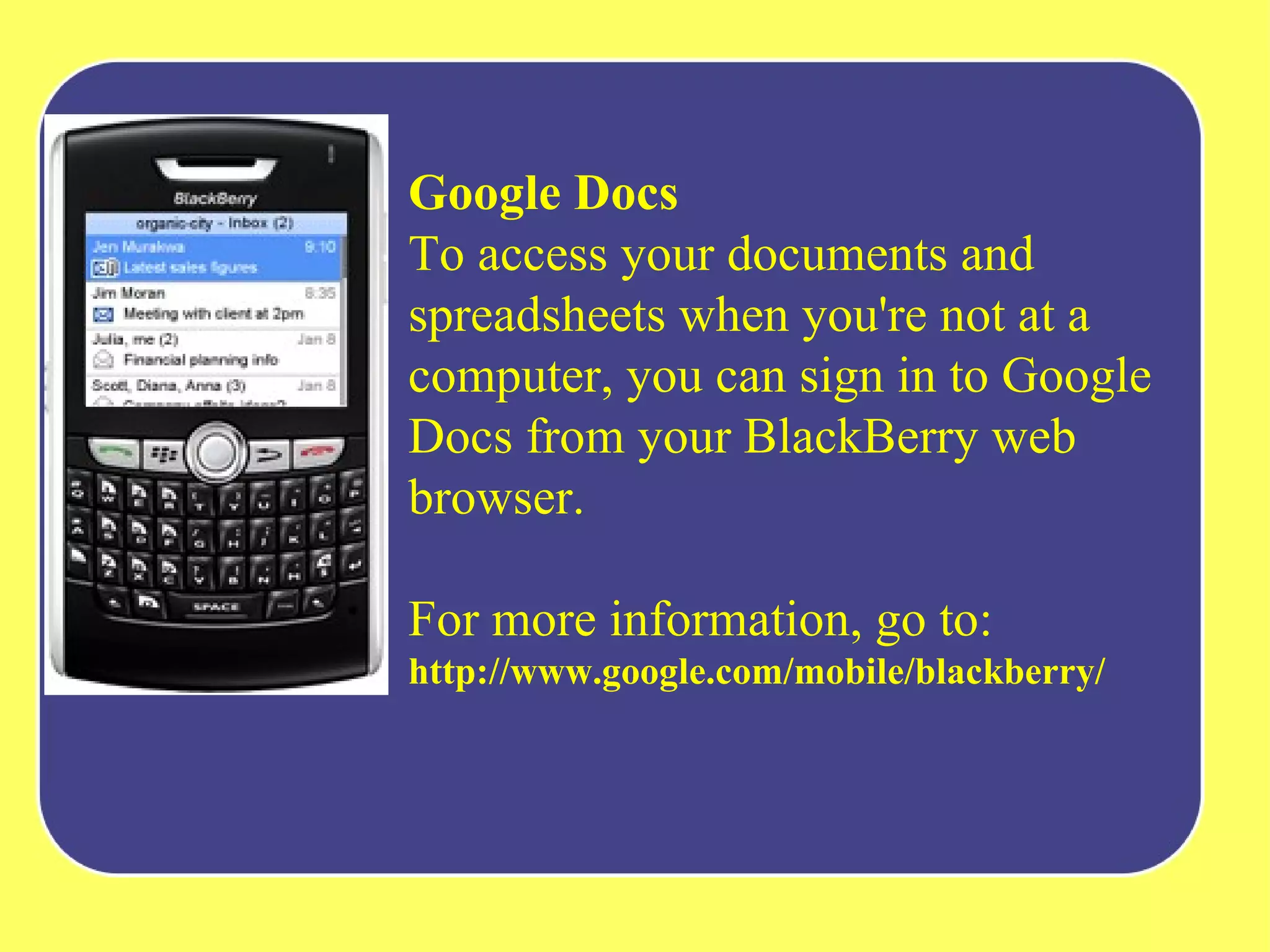 Google Docs To access your documents and spreadsheets when you're not at a computer, you can sign in to Google Docs from your BlackBerry web browser.  For more information, go to:  http://www.google.com/mobile/blackberry/   
