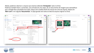 Abaixo, podemos observar o arquivo que estamos editando ‘Artrópodes’ salvo no Drive.
Podemos também fazer a conversão, com emissão de uma cópia, de um documento de imagem para exemplificar
que o Google Docs possibilita essa ação. Clique com o botão direito do mouse em cima do arquivo, depois em
‘Abrir com’ e em seguida ‘Documentos’. A cópia gerada será salva ao lado do arquivo original no Drive.
cópia
 