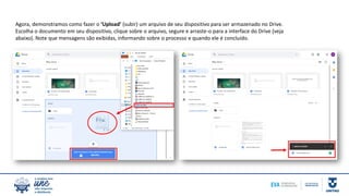 Agora, demonstramos como fazer o ‘Upload’ (subir) um arquivo de seu dispositivo para ser armazenado no Drive.
Escolha o documento em seu dispositivo, clique sobre o arquivo, segure e arraste-o para a interface do Drive (veja
abaixo). Note que mensagens são exibidas, informando sobre o processo e quando ele é concluído.
 