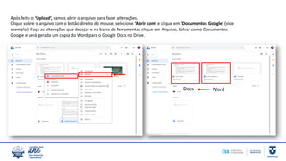 Após feito o ‘Upload’, vamos abrir o arquivo para fazer alterações.
Clique sobre o arquivo com o botão direito do mouse, selecione ‘Abrir com’ e clique em ‘Documentos Google’ (vide
exemplo). Faça as alterações que desejar e na barra de ferramentas clique em Arquivo, Salvar como Documentos
Google e será gerada um cópia do Word para o Google Docs no Drive.
WordDocs
 