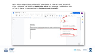 Agora vamos configurar espaçamento entre linhas. Clique no ícone seta duplo sentido/três
traços e selecione ‘1,5’, depois em ‘Evitar linhas únicas’ para selecionar e impedir linha única
no final da página. Em seguida clique em ‘Espaçamento personalizado’.
 