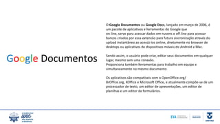 O Google Documentos ou Google Docs, lançado em março de 2006, é
um pacote de aplicativos e ferramentas do Google que
on-line, serve para acessar dados em nuvens e off-line para acessar
bancos criados por essa extensão para futura sincronização através do
upload instantâneo ao acessá-los online, diretamente no browser de
desktops ou aplicativos de dispositivos móveis do Android e Mac.
Sendo assim, o usuário pode criar, editar seus documentos em qualquer
lugar, mesmo sem uma conexão.
Proporciona também ferramentas para trabalho em equipe e
simultaneamente no mesmo documento.
Os aplicativos são compatíveis com o OpenOffice.org/
BrOffice.org, KOffice e Microsoft Office, e atualmente compõe-se de um
processador de texto, um editor de apresentações, um editor de
planilhas e um editor de formulários.
Google Documentos
 