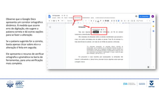 Observe que o Google Docs
apresenta um corretor ortográfico
dinâmico. À medida que ocorre
erro de digitação, ele sugere a
palavra correta e dá outras opções
para se fazer a alteração.
Se a palavra sugerida for a correta,
basta apenas clicar sobre ela e a
alteração é feita em seguida.
Ele apresenta o recurso de verificar
ortografia e gramática na barra de
ferramentas, para uma verificação
mais completa.
 