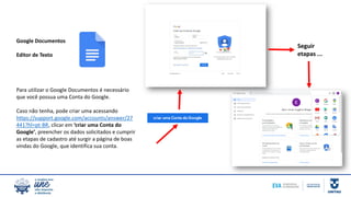 Google Documentos
Editor de Texto
Para utilizar o Google Documentos é necessário
que você possua uma Conta do Google.
Caso não tenha, pode criar uma acessando
https://support.google.com/accounts/answer/27
441?hl=pt-BR, clicar em ‘criar uma Conta do
Google’, preencher os dados solicitados e cumprir
as etapas de cadastro até surgir a página de boas
vindas do Google, que identifica sua conta.
Seguir
etapas ...
 
