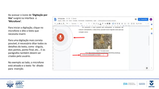 Ao acessar o ícone de ‘Digitação por
Voz’ surgirá na interface o
‘Microfone’.
Para iniciar a digitação, clique no
microfone e dite o texto que
necessita inserir.
Para uma digitação mais correta
possível, é necessário ditar todos os
detalhes do texto, como vírgula,
dois pontos, ponto final, etc... E os
parágrafos também devem ser
criados pelo usuário.
No exemplo ao lado, o microfone
está ativado e o texto foi ditado
para inserção.
 