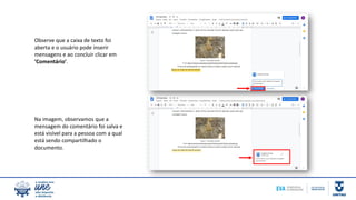 Observe que a caixa de texto foi
aberta e o usuário pode inserir
mensagens e ao concluir clicar em
‘Comentário’.
Na imagem, observamos que a
mensagem do comentário foi salva e
está visível para a pessoa com a qual
está sendo compartilhado o
documento.
 