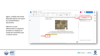 Agora, a edição está sendo
feita pela pessoa com quem
foi compartilhado o
documento.
Observa o cursor
diferenciado na sequência
do texto e a resposta no
campo de comentário que
o usuário inseriu.
 