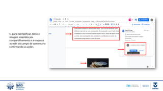 E, para exemplificar, texto e
imagem inseridos por
compartilhamento e a resposta
através do campo de comentário
confirmando as ações.
 