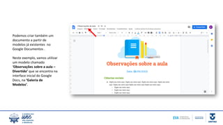 Podemos criar também um
documento a partir de
modelos já existentes no
Google Documentos .
Neste exemplo, vamos utilizar
um modelo chamado
‘Observações sobre a aula –
Divertido’ que se encontra na
interface inicial do Google
Docs, na ‘Galeria de
Modelos’.
 