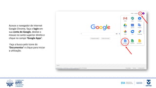 Acesse o navegador de Internet
Google Chrome, faça o login em
sua conta do Google, deslize o
mouse no canto superior direito e
clique no campo ‘Google Apps’.
Faça a busca pelo ícone do
‘Documentos’ e clique para iniciar
a utilização.
 